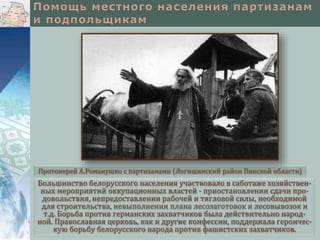 Большинство белорусского населения участвовало в саботаже хозяйствен-
ных мероприятий оккупационных властей - приостановлении сдачи про-
довольствия, непредоставлении рабочей и тягловой силы, необходимой
для строительства, невыполнении плана лесозаготовок и лесовывозок и
т.д. Борьба против германских захватчиков была действительно народ-
ной. Православная церковь, как и другие конфессии, поддержала героичес-
кую борьбу белорусского народа против фашистских захватчиков.
Протоиерей А.Романушко с партизанами (Логишинский район Пинской области)
 