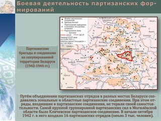 Путём объединения партизанских отрядов в разных местах Беларуси соз-
давались зональные и областные партизанские соединения. При этом от-
ряды, входившие в партизанские соединения, не теряли своей самостоя-
тельности. Самой крупной группировкой партизанских сил в Могилёвской
области было Кличевское партизанское соединение. В начале октября
1942 г. в него входило 16 партизанских отрядов (около 3 тыс. человек).
Партизанские
бригады и соединения
на оккупированной
территории Беларуси
(1942-1944 гг.)
 