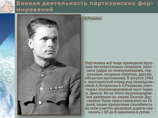 Партизаны всё чаще проводили круп-
ные наступательные операции, нано-
сили удары по коммуникациям, гар-
низонам, опорным пунктам, другим
объектам противника. В августе 1942
г. партизанский отряд под командова-
нием А.Петракова и А.Романова унич-
тожил железнодорожный мост через
р. Дриссу. Из-за этого железнодорож-
ное движение по линии Полоцк-Дау-
гавпилс было приостановлено на 16
дней, позже пропускная способность
на этом участке железной дороги сни-
зилась с 60 до 8 эшелонов в сутки.
А.Романов
 