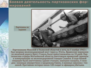 Партизанами Минской и Полесской областей в ночь на 3 ноября 1942 г.
был взорван железнодорожный мост через р. Птичь. Вражеские перевозки
по железной дороге Брест-Гомель были приостановлены на 18 дней. Пар-
тизанские отряды Могилёвской области уничтожили вражеский гарнизон
и коммуникации на железнодорожной станции Славное. В ходе боевой
операции были уничтожены здание станции, немецкие казармы, 6 скла-
дов с военным имуществом и продовольствием, 2 военных эшелона с тех-
никой. Противник потерял около 120 солдат и офицеров убитыми.
Партизаны на
задании
 