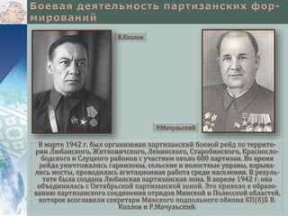 В марте 1942 г. был организован партизанский боевой рейд по террито-
рии Любанского, Житковичского, Ленинского, Старобинского, Красносло-
бодского и Слуцкого районов с участием около 600 партизан. Во время
рейда уничтожались гарнизоны, сельские и волостные управы, взрыва-
лись мосты, проводилась агитационная работа среди населения. В резуль-
тате была создана Любанская партизанская зона. В апреле 1942 г. она
объединилась с Октябрьской партизанской зоной. Это привело к образо-
ванию партизанского соединения отрядов Минской и Полесской областей,
которое возглавили секретари Минского подпольного обкома КП(б)Б В.
Козлов и Р.Мачульский.
Р.Мачульский
В.Козлов
 