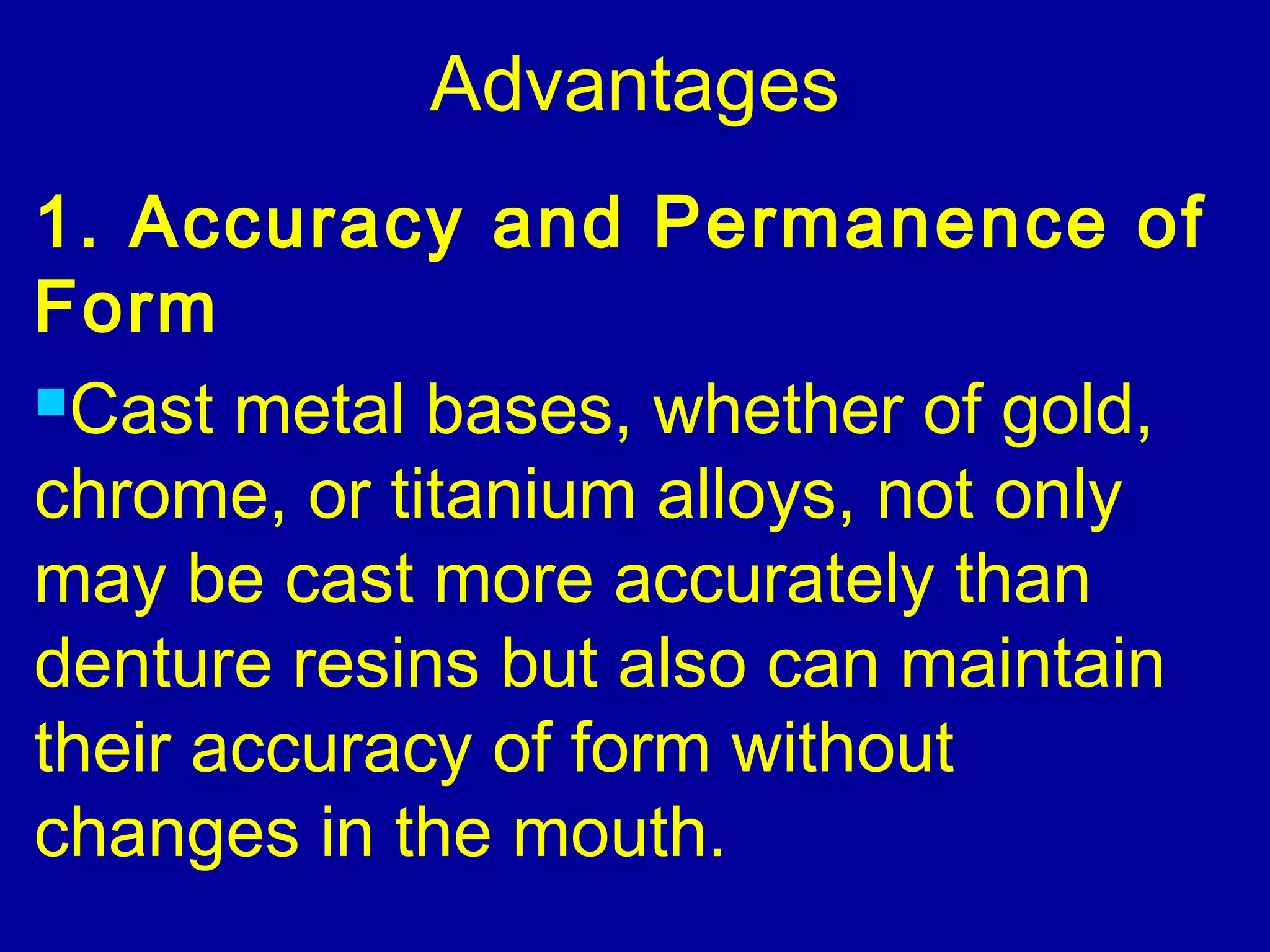 Advantages
1. Accuracy and Permanence of
Form
Cast metal bases, whether of gold,
chrome, or titanium alloys, not only
may be cast more accurately than
denture resins but also can maintain
their accuracy of form without
changes in the mouth.
 