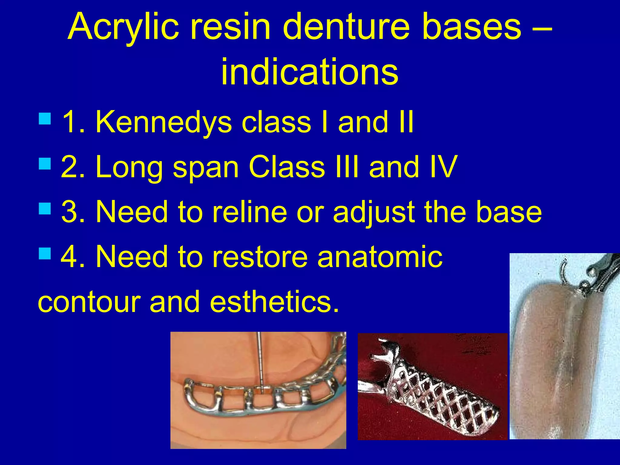 Acrylic resin denture bases –
indications
 1. Kennedys class I and II
 2. Long span Class III and IV
 3. Need to reline or adjust the base
 4. Need to restore anatomic
contour and esthetics.
 