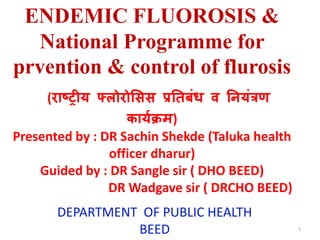 ENDEMIC FLUOROSIS &
National Programme for
prvention & control of flurosis
(राष्ट्रीय फ्लोरोसिि प्रतिबंध व तियंत्रण
काययक्रम)
Presented by : DR Sachin Shekde (Taluka health
officer dharur)
Guided by : DR Sangle sir ( DHO BEED)
DR Wadgave sir ( DRCHO BEED)
DEPARTMENT OF PUBLIC HEALTH
BEED 1
 