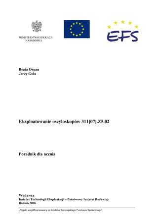 „Projekt współfinansowany ze środków Europejskiego Funduszu Społecznego”
MINISTERSTWO EDUKACJI
NARODOWEJ
Beata Organ
Jerzy Gola
Eksploatowanie oscyloskopów 311[07].Z5.02
Poradnik dla ucznia
Wydawca
Instytut Technologii Eksploatacji – Państwowy Instytut Badawczy
Radom 2006
 