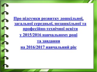 Про підсумки розвитку дошкільної,
загальної середньої, позашкільної та
професійно-технічної освіти
у 2015/2016 навчальному році
та завдання
на 2016/2017 навчальний рік
 