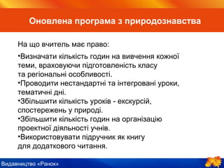 Видавництво «Ранок»
На що вчитель має право:
•Визначати кількість годин на вивчення кожної
теми, враховуючи підготовленість класу
та регіональні особливості.
•Проводити нестандартні та інтегровані уроки,
тематичні дні.
•Збільшити кількість уроків-екскурсій,
спостережень у природі.
•Збільшити кількість годин на організацію
проектної діяльності учнів.
•Використовувати підручник як книгу
для додаткового читання.
Оновлена програма з природознавства
 