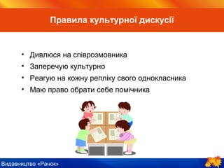 Видавництво «Ранок»
• Дивлюся на співрозмовника
• Заперечую культурно
• Реагую на кожну репліку свого однокласника
• Маю право обрати собі помічника
Правила культурної дискусії
 