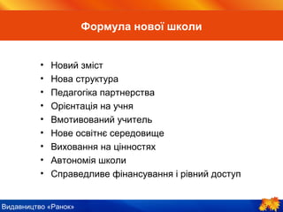 Видавництво «Ранок»
• Новий зміст
• Нова структура
• Педагогіка партнерства
• Орієнтація на учня
• Вмотивований учитель
• Нове освітнє середовище
• Виховання на цінностях
• Автономія школи
• Справедливе фінансування і рівний доступ
Формула нової школи
 