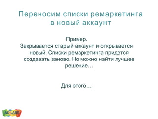 Переносим списки ремаркетинга
в новый аккаунт
.Пример
Закрывается старый аккаунт и открывается
.новый Списки ремаркетинга придется
.создавать заново Но можно найти лучшее
…решение
…Для этого
 