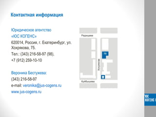 Контактная информация
Юридическое агентство
«ЮС КОГЕНС»
620014, Россия, г. Екатеринбург, ул.
Хохрякова, 75.
Тел.: (343) 216-58-97 (98),
+7 (912) 259-10-10
Вероника Бестужева:
(343) 216-58-97
e-mail: veronika@jus-cogens.ru
www.jus-cogens.ru
 