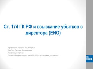 Ст. 174 ГК РФ и взыскание убытков с
директора (ЕИО)
Юридическое агентство «ЮС КОГЕНС»
Корабель Светлана Владимировна
Управляющий партнер
Презентацию можно скачать после 25.10.2016 на сайте www.jus-cogens.ru
 