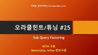 오라클힌트/튜닝 #25
Sub Query Factoring
WITH 구문, _WITH_SUBQUERY 파라미터
Materialize, Inline 힌트구문
이종철, 탑크리에듀(www.topcredu.co.kr)
 