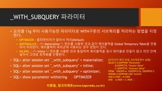 _WITH_SUBQUERY 파라미터
• 오라클 11g 부터 사용가능한 파라미터로 WITH구문의 서브쿼리를 처리하는 방법을 지정
한다.
• OPTIMIZER : 옵티마이저가 알아서 처리(Default)
• MATERIALIZE : /*+ Materialize */ 힌트를 사용한 것과 같이 쿼리블럭을 Global Temporary Table을 만들
어서 처리한다. 쿼리블럭이 여러군데 사용되는 경우 장점이 있다.
• INLINEL : /*+ Inline */ 힌트를 사용한 것과 동일하며 쿼리블럭을 임시 테이블로 만들지 않고 라인 안에
넣어서 그대로 최적화를 진행한다.
• SQL> alter session set "_with_subquery" = materialize;
• SQL> alter session set "_with_subquery" = inline;
• SQL> alter session set "_with_subquery" = optimizer;
• SQL> show parameter withstring OPTIMIZER
[파라미터 확인 방법, SYS계정에서 실행]
SELECT A.KSPPINM "Parameter"
,B.KSPPSTVL "Session Value"
,C.KSPPSTVL "Instance Value"
FROM X$KSPPI A, X$KSPPCV B, X$KSPPSV C
WHERE A.KSPPINM LIKE '%with%'
AND A.INDX = B.INDX
AND A.INDX = C.INDX ;
이종철, 탑크리에듀(www.topcredu.co.kr)
 