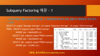Subquery Factoring 예문 - 1
-- WITH구문을 사용하지 않은 쿼리구문, 각 쿼리블럭을 별도의 뷰로 실행시켜 중첩루프 조인 한다.
-- 4.6초
SELECT e1.avgsal "Manager Average", e2.avgsal "Salesman Average", e3.avgsal "Clerk Average"
FROM (SELECT avg(sal) avgsal FROM myemp1
WHERE job = 'MANAGER') e1,
(SELECT job, avg(sal) avgsal FROM myemp1
WHERE job = 'SALESMAN') e2,
(SELECT job, avg(sal) avgsal FROM myemp1
WHERE job = 'CLERK') e3 ;
이종철, 탑크리에듀(www.topcredu.co.kr)
 