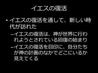 イエスの復活
• イエスの復活を通して、新しい時
代が訪れた
–イエスの復活は、神が世界に行わ
れようとされている回復の始まり
–イエスの復活を目印に、自分たち
が神の計画のなかでどこにいるか
見えてくる
 