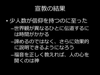 宣教の結果
• 少人数が信仰を持つのに至った
–世界観が異なるひとに伝道するに
は時間がかかる
–諦めるのではなく、さらに効果的
に説明できるようになろう
–福音を正しく教えれば、人の心を
開くのは神
 