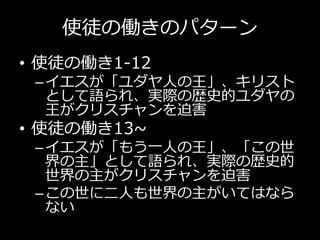 使徒の働きのパターン
• 使徒の働き1-12
–イエスが「ユダヤ人の王」、キリスト
として語られ、実際の歴史的ユダヤの
王がクリスチャンを迫害
• 使徒の働き13~
–イエスが「もう一人の王」、「この世
界の主」として語られ、実際の歴史的
世界の主がクリスチャンを迫害
–この世に二人も世界の主がいてはなら
ない
 