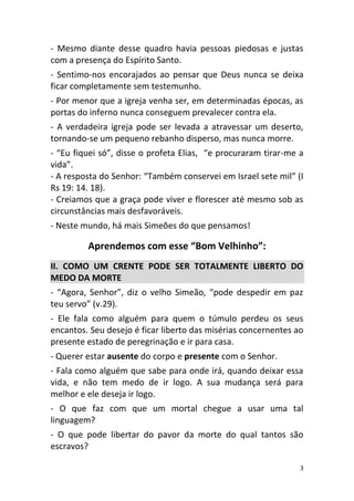 3
- Mesmo diante desse quadro havia pessoas piedosas e justas
com a presença do Espírito Santo.
- Sentimo-nos encorajados ao pensar que Deus nunca se deixa
ficar completamente sem testemunho.
- Por menor que a igreja venha ser, em determinadas épocas, as
portas do inferno nunca conseguem prevalecer contra ela.
- A verdadeira igreja pode ser levada a atravessar um deserto,
tornando-se um pequeno rebanho disperso, mas nunca morre.
- “Eu fiquei só”, disse o profeta Elias, “e procuraram tirar-me a
vida”.
- A resposta do Senhor: “Também conservei em Israel sete mil” (I
Rs 19: 14. 18).
- Creiamos que a graça pode viver e florescer até mesmo sob as
circunstâncias mais desfavoráveis.
- Neste mundo, há mais Simeões do que pensamos!
Aprendemos com esse “Bom Velhinho”:
II. COMO UM CRENTE PODE SER TOTALMENTE LIBERTO DO
MEDO DA MORTE
- “Agora, Senhor”, diz o velho Simeão, “pode despedir em paz
teu servo” (v.29).
- Ele fala como alguém para quem o túmulo perdeu os seus
encantos. Seu desejo é ficar liberto das misérias concernentes ao
presente estado de peregrinação e ir para casa.
- Querer estar ausente do corpo e presente com o Senhor.
- Fala como alguém que sabe para onde irá, quando deixar essa
vida, e não tem medo de ir logo. A sua mudança será para
melhor e ele deseja ir logo.
- O que faz com que um mortal chegue a usar uma tal
linguagem?
- O que pode libertar do pavor da morte do qual tantos são
escravos?
 