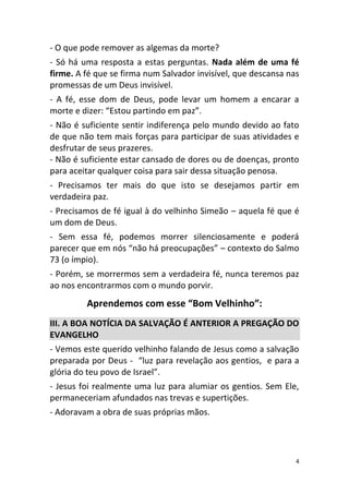 4
- O que pode remover as algemas da morte?
- Só há uma resposta a estas perguntas. Nada além de uma fé
firme. A fé que se firma num Salvador invisível, que descansa nas
promessas de um Deus invisível.
- A fé, esse dom de Deus, pode levar um homem a encarar a
morte e dizer: “Estou partindo em paz”.
- Não é suficiente sentir indiferença pelo mundo devido ao fato
de que não tem mais forças para participar de suas atividades e
desfrutar de seus prazeres.
- Não é suficiente estar cansado de dores ou de doenças, pronto
para aceitar qualquer coisa para sair dessa situação penosa.
- Precisamos ter mais do que isto se desejamos partir em
verdadeira paz.
- Precisamos de fé igual à do velhinho Simeão – aquela fé que é
um dom de Deus.
- Sem essa fé, podemos morrer silenciosamente e poderá
parecer que em nós “não há preocupações” – contexto do Salmo
73 (o ímpio).
- Porém, se morrermos sem a verdadeira fé, nunca teremos paz
ao nos encontrarmos com o mundo porvir.
Aprendemos com esse “Bom Velhinho”:
III. A BOA NOTÍCIA DA SALVAÇÃO É ANTERIOR A PREGAÇÃO DO
EVANGELHO
- Vemos este querido velhinho falando de Jesus como a salvação
preparada por Deus - “luz para revelação aos gentios, e para a
glória do teu povo de Israel”.
- Jesus foi realmente uma luz para alumiar os gentios. Sem Ele,
permaneceriam afundados nas trevas e supertições.
- Adoravam a obra de suas próprias mãos.
 