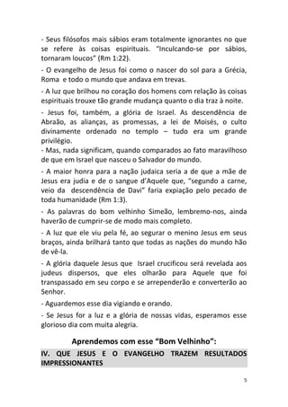 5
- Seus filósofos mais sábios eram totalmente ignorantes no que
se refere às coisas espirituais. “Inculcando-se por sábios,
tornaram loucos” (Rm 1:22).
- O evangelho de Jesus foi como o nascer do sol para a Grécia,
Roma e todo o mundo que andava em trevas.
- A luz que brilhou no coração dos homens com relação às coisas
espirituais trouxe tão grande mudança quanto o dia traz à noite.
- Jesus foi, também, a glória de Israel. As descendência de
Abraão, as alianças, as promessas, a lei de Moisés, o culto
divinamente ordenado no templo – tudo era um grande
privilégio.
- Mas, nada significam, quando comparados ao fato maravilhoso
de que em Israel que nasceu o Salvador do mundo.
- A maior honra para a nação judaica seria a de que a mãe de
Jesus era judia e de o sangue d’Aquele que, “segundo a carne,
veio da descendência de Davi” faria expiação pelo pecado de
toda humanidade (Rm 1:3).
- As palavras do bom velhinho Simeão, lembremo-nos, ainda
haverão de cumprir-se de modo mais completo.
- A luz que ele viu pela fé, ao segurar o menino Jesus em seus
braços, ainda brilhará tanto que todas as nações do mundo hão
de vê-la.
- A glória daquele Jesus que Israel crucificou será revelada aos
judeus dispersos, que eles olharão para Aquele que foi
transpassado em seu corpo e se arrependerão e converterão ao
Senhor.
- Aguardemos esse dia vigiando e orando.
- Se Jesus for a luz e a glória de nossas vidas, esperamos esse
glorioso dia com muita alegria.
Aprendemos com esse “Bom Velhinho”:
IV. QUE JESUS E O EVANGELHO TRAZEM RESULTADOS
IMPRESSIONANTES
 