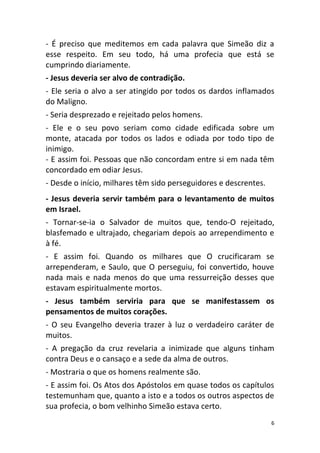 6
- É preciso que meditemos em cada palavra que Simeão diz a
esse respeito. Em seu todo, há uma profecia que está se
cumprindo diariamente.
- Jesus deveria ser alvo de contradição.
- Ele seria o alvo a ser atingido por todos os dardos inflamados
do Maligno.
- Seria desprezado e rejeitado pelos homens.
- Ele e o seu povo seriam como cidade edificada sobre um
monte, atacada por todos os lados e odiada por todo tipo de
inimigo.
- E assim foi. Pessoas que não concordam entre si em nada têm
concordado em odiar Jesus.
- Desde o início, milhares têm sido perseguidores e descrentes.
- Jesus deveria servir também para o levantamento de muitos
em Israel.
- Tornar-se-ia o Salvador de muitos que, tendo-O rejeitado,
blasfemado e ultrajado, chegariam depois ao arrependimento e
à fé.
- E assim foi. Quando os milhares que O crucificaram se
arrependeram, e Saulo, que O perseguiu, foi convertido, houve
nada mais e nada menos do que uma ressurreição desses que
estavam espiritualmente mortos.
- Jesus também serviria para que se manifestassem os
pensamentos de muitos corações.
- O seu Evangelho deveria trazer à luz o verdadeiro caráter de
muitos.
- A pregação da cruz revelaria a inimizade que alguns tinham
contra Deus e o cansaço e a sede da alma de outros.
- Mostraria o que os homens realmente são.
- E assim foi. Os Atos dos Apóstolos em quase todos os capítulos
testemunham que, quanto a isto e a todos os outros aspectos de
sua profecia, o bom velhinho Simeão estava certo.
 