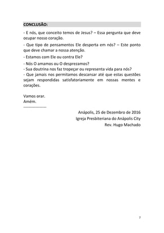 7
CONCLUSÃO:
- E nós, que conceito temos de Jesus? – Essa pergunta que deve
ocupar nosso coração.
- Que tipo de pensamentos Ele desperta em nós? – Este ponto
que deve chamar a nossa atenção.
- Estamos com Ele ou contra Ele?
- Nós O amamos ou O desprezamos?
- Sua doutrina nos faz tropeçar ou representa vida para nós?
- Que jamais nos permitamos descansar até que estas questões
sejam respondidas satisfatoriamente em nossas mentes e
corações.
Vamos orar.
Amém.
-----------------
Anápolis, 25 de Dezembro de 2016
Igreja Presbiteriana do Anápolis City
Rev. Hugo Machado
 