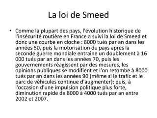 La loi de Smeed
• Comme la plupart des pays, l'évolution historique de
l'insécurité routière en France a suivi la loi de S...