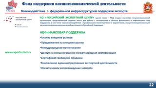 22
АО «РОССИЙСКИЙ ЭКСПОРТНЫЙ ЦЕНТР» (далее также – РЭЦ) создан в качестве специализированной
организации, представляющей «единое окно» для работы с экспортерами в области финансовых и нефинансовых мер
поддержки, в том числе через взаимодействие с профильными министерствами и ведомствами, осуществляющими функции
по развитию внешнеэкономической деятельности Российской Федерации
НЕФИНАНСОВАЯ ПОДДЕРЖКА
•Анализ внешних рынков
•Продвижение на внешние рынки
•Международное патентование
•Доступ на внешние рынки: международная сертификация
•Сертификат свободной продажи
•Таможенное администрирование экспортной деятельности
•Логистическое сопровождение экспорта
www.exportcenter.ru
 