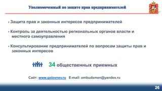 26
- Защита прав и законных интересов предпринимателей
- Контроль за деятельностью региональных органов власти и
местного самоуправления
- Консультирование предпринимателей по вопросам защиты прав и
законных интересов
Сайт: www.golovnev.ru E-mail: ombudsmen@yandex.ru
34 общественных приемных
 