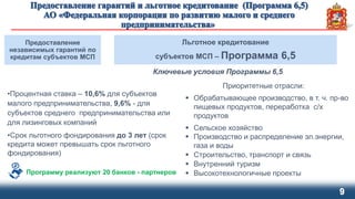 9
Предоставление
независимых гарантий по
кредитам субъектов МСП
Льготное кредитование
субъектов МСП – Программа 6,5
Ключевые условия Программы 6,5
•Процентная ставка – 10,6% для субъектов
малого предпринимательства, 9,6% - для
субъектов среднего предпринимательства или
для лизинговых компаний
•Срок льготного фондирования до 3 лет (срок
кредита может превышать срок льготного
фондирования)
Приоритетные отрасли:
 Обрабатывающее производство, в т. ч. пр-во
пищевых продуктов, переработка с/х
продуктов
 Сельское хозяйство
 Производство и распределение эл.энергии,
газа и воды
 Строительство, транспорт и связь
 Внутренний туризм
 Высокотехнологичные проектыПрограмму реализуют 20 банков - партнеров
 