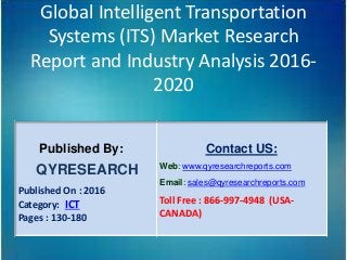 Global Intelligent Transportation
Systems (ITS) Market Research
Report and Industry Analysis 2016-
2020
Published By:
QYRESEARCH
Published On : 2016
Category: ICT
Pages : 130-180
Contact US:
Web: www.qyresearchreports.com
Email: sales@qyresearchreports.com
Toll Free : 866-997-4948 (USA-
CANADA)
 