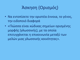 Άσκηση (Ορισμός)
• Να εντοπίσετε την οριστέα έννοια, το γένος,
την ειδοποιό διαφορά
• «Γλώσσα είναι κώδικας σημείων ορισμένης
μορφής (γλωσσικής), με τα οποία
επιτυγχάνεται η επικοινωνία μεταξύ των
μελών μιας γλωσσικής κοινότητας».
 