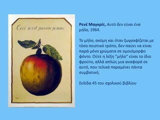 Ρενέ Μαγκρίτ, Αυτό δεν είναι ένα
μήλο, 1964.
Το μήλο, ακόμη και όταν ζωγραφίζεται με
τόσο πειστικό τρόπο, δεν παύει να είναι
παρά μόνο χρώματα σε ομοιόμορφο
φόντο. Ούτε η λέξη “μήλο” είναι το ίδιo
φρούτο, αλλά απλώς μια αναφορά σε
αυτό, που τελικά παραμένει πάντα
συμβατική.
Σελίδα 45 του σχολικού βιβλίου
 