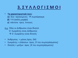 3. Σ Υ Λ Λ Ο Γ Ι Σ Μ Ο Ι
• Τα χαρακτηριστικά τους:
α) δύο προκείμενες  συμπέρασμα
β) Υ-Κ (απλή μορφή)
γ) πάντοτε τρεις έννοιες
π.χ. Όλοι οι άνθρωποι είναι θνητοί
Ο Σωκράτης είναι άνθρωπος
 Ο Σωκράτης είναι θνητός
• Άνθρωπος = μέσος όρος (Μ)
• Σωκράτης = ελάσσων όρος (Υ του συμπεράσματος)
• Θνητός = μείζων όρος (Κ του συμπεράσματος)
 