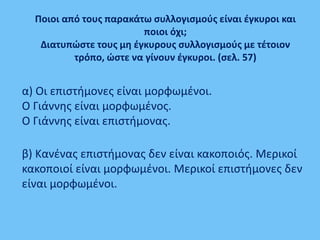Ποιοι από τους παρακάτω συλλογισμούς είναι έγκυροι και
ποιοι όχι;
Διατυπώστε τους μη έγκυρους συλλογισμούς με τέτοιον
τρόπο, ώστε να γίνουν έγκυροι. (σελ. 57)
α) Οι επιστήμονες είναι μορφωμένοι.
Ο Γιάννης είναι μορφωμένος.
Ο Γιάννης είναι επιστήμονας.
β) Κανένας επιστήμονας δεν είναι κακοποιός. Μερικοί
κακοποιοί είναι μορφωμένοι. Μερικοί επιστήμονες δεν
είναι μορφωμένοι.
 