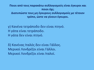 γ) Κανένα τετράποδο δεν είναι πτηνό.
Η γάτα είναι τετράποδο.
Η γάτα δεν είναι πτηνό.
δ) Κανένας Ιταλός δεν είναι Γάλλος.
Μερικοί Λονδρέζοι είναι Γάλλοι.
Μερικοί Λονδρέζοι είναι Ιταλοί.
Ποιοι από τους παρακάτω συλλογισμούς είναι έγκυροι και
ποιοι όχι;
Διατυπώστε τους μη έγκυρους συλλογισμούς με τέτοιον
τρόπο, ώστε να γίνουν έγκυροι.
 