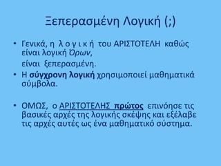 Ξεπερασμένη Λογική (;)
• Γενικά, η λ ο γ ι κ ή του ΑΡΙΣΤΟΤΕΛΗ καθώς
είναι λογική Όρων,
είναι ξεπερασμένη.
• Η σύγχρονη λογική χρησιμοποιεί μαθηματικά
σύμβολα.
• ΟΜΩΣ, ο ΑΡΙΣΤΟΤΕΛΗΣ πρώτος επινόησε τις
βασικές αρχές της λογικής σκέψης και εξέλαβε
τις αρχές αυτές ως ένα μαθηματικό σύστημα.
 