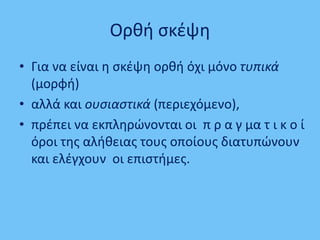 Ορθή σκέψη
• Για να είναι η σκέψη ορθή όχι μόνο τυπικά
(μορφή)
• αλλά και ουσιαστικά (περιεχόμενο),
• πρέπει να εκπληρώνονται οι π ρ α γ μα τ ι κ ο ί
όροι της αλήθειας τους οποίους διατυπώνουν
και ελέγχουν οι επιστήμες.
 