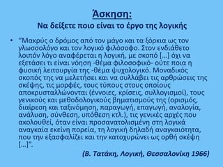 Άσκηση:
Nα δείξετε ποιο είναι το έργο της λογικής
• “Μακρύς ο δρόμος από τον μάγο και τα ξόρκια ως τον
γλωσσολόγο και τον λογικό φιλόσοφο. Στον ενδιάθετο
λοιπόν λόγο αναφέρεται η λογική, με σκοπό […] όχι να
εξετάσει τι είναι νόηση -θέμα φιλοσοφικό- ούτε ποια η
φυσική λειτουργία της -θέμα ψυχολογικό. Μοναδικός
σκοπός της να μελετήσει και να συλλάβει τις αρθρώσεις της
σκέψης, τις μορφές, τους τύπους στους οποίους
αποκρυσταλλώνονται (έννοιες, κρίσεις, συλλογισμοί), τους
γενικούς και μεθοδολογικούς βηματισμούς της (ορισμός,
διαίρεση και ταξινόμηση, παραγωγή, επαγωγή, αναλογία,
ανάλυση, σύνθεση, υπόθεση κτλ.), τις γενικές αρχές που
ακολουθεί, όταν είναι προσανατολισμένη στη λογικά
αναγκαία εκείνη πορεία, τη λογική δηλαδή αναγκαιότητα,
που την εξασφαλίζει και την κατοχυρώνει ως ορθή σκέψη
[…]”.
(Β. Τατάκη, Λογική, Θεσσαλονίκη 1966)
 