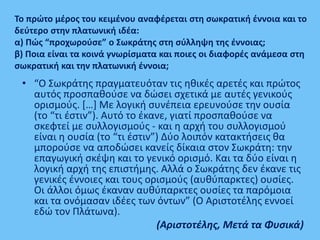 Το πρώτο μέρος του κειμένου αναφέρεται στη σωκρατική έννοια και το
δεύτερο στην πλατωνική ιδέα:
α) Πώς “προχωρούσε” ο Σωκράτης στη σύλληψη της έννοιας;
β) Ποια είναι τα κοινά γνωρίσματα και ποιες οι διαφορές ανάμεσα στη
σωκρατική και την πλατωνική έννοια;
• “O Σωκράτης πραγματευόταν τις ηθικές αρετές και πρώτος
αυτός προσπαθούσε να δώσει σχετικά με αυτές γενικούς
ορισμούς. […] Mε λογική συνέπεια ερευνούσε την ουσία
(το “τι έστιν”). Αυτό το έκανε, γιατί προσπαθούσε να
σκεφτεί με συλλογισμούς - και η αρχή του συλλογισμού
είναι η ουσία (το “τι έστιν”) Δύο λοιπόν κατακτήσεις θα
μπορούσε να αποδώσει κανείς δίκαια στον Σωκράτη: την
επαγωγική σκέψη και το γενικό ορισμό. Και τα δύο είναι η
λογική αρχή της επιστήμης. Αλλά ο Σωκράτης δεν έκανε τις
γενικές έννοιες και τους ορισμούς (αυθύπαρκτες) ουσίες.
Οι άλλοι όμως έκαναν αυθύπαρκτες ουσίες τα παρόμοια
και τα ονόμασαν ιδέες των όντων” (Ο Αριστοτέλης εννοεί
εδώ τον Πλάτωνα).
(Αριστοτέλης, Μετά τα Φυσικά)
 