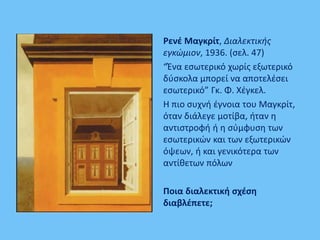 Ρενέ Μαγκρίτ, Διαλεκτικής
εγκώμιον, 1936. (σελ. 47)
“Ένα εσωτερικό χωρίς εξωτερικό
δύσκολα μπορεί να αποτελέσει
εσωτερικό” Γκ. Φ. Χέγκελ.
Η πιο συχνή έγνοια του Μαγκρίτ,
όταν διάλεγε μοτίβα, ήταν η
αντιστροφή ή η σύμφυση των
εσωτερικών και των εξωτερικών
όψεων, ή και γενικότερα των
αντίθετων πόλων
Ποια διαλεκτική σχέση
διαβλέπετε;
 