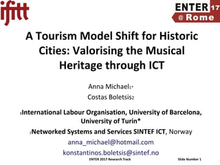 ENTER 2017 Research Track Slide Number 1
A Tourism Model Shift for Historic
Cities: Valorising the Musical
Heritage through ICT
Anna Michael1*
Costas Boletsis2
1International Labour Organisation, University of Barcelona,
University of Turin*
2Networked Systems and Services SINTEF ICT, Norway
anna_michael@hotmail.com
konstantinos.boletsis@sintef.no
 