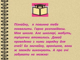 Пізнайку, я повинна тебе
похвалити. Гарно розповідаєш.
Моя школа. Але школярі, мабуть,
трішечки втомились. Давай
проведемо з ними зарядку для
очей! Бо звичайну, вранішню, вони
ж завжди виконують. А про очі
забувати не можна!
 