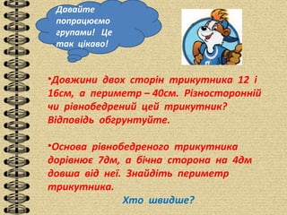 Давайте
попрацюємо
групами! Це
так цікаво!
•Довжини двох сторін трикутника 12 і
16см, а периметр – 40см. Різносторонній
чи рівнобедрений цей трикутник?
Відповідь обгрунтуйте.
•Основа рівнобедреного трикутника
дорівнює 7дм, а бічна сторона на 4дм
довша від неї. Знайдіть периметр
трикутника.
Хто швидше?
 