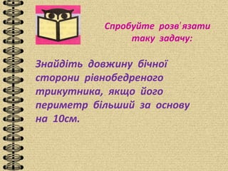 Спробуйте розв язати′
таку задачу:
Знайдіть довжину бічної
сторони рівнобедреного
трикутника, якщо його
периметр більший за основу
на 10см.
 