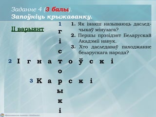 1
2
3
1. Як інакш называюць даслед-
чыкаў мінулага?
2. Першы прэзідэнт Беларускай
Акадэміі навук.
3. Хто даследаваў паходжанне
беларускага народа?
г
і
с
т
о
р
ы
к
і
І г н а т о ў с к і
К а р с к і
Заданне 4 (3 балы).
Запоўніць крыжаванку.
IIII варыянтварыянт
 