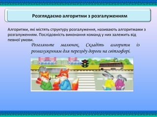 Алгоритми, які містять структуру розгалуження, називають алгоритмами з
розгалуженням. Послідовність виконання команд у них залежить від
певної умови.
Розгляньте малюнок. Складіть алгоритм із
розгалуженням для переходу дороги на світлофорі.
 