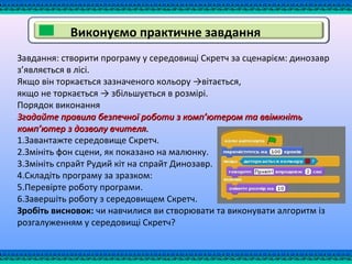 Виконуємо практичне завдання
Завдання: створити програму у середовищі Скретч за сценарієм: динозавр
з’являється в лісі.
Якщо він торкається зазначеного кольору →вітається,
якщо не торкається → збільшується в розмірі.
Порядок виконання
Згадайте правила безпечної роботи з комп’ютером та ввімкнітьЗгадайте правила безпечної роботи з комп’ютером та ввімкніть
комп’ютер з дозволу вчителя.комп’ютер з дозволу вчителя.
1.Завантажте середовище Скретч.
2.Змініть фон сцени, як показано на малюнку.
3.Змініть спрайт Рудий кіт на спрайт Динозавр.
4.Складіть програму за зразком:
5.Перевірте роботу програми.
6.Завершіть роботу з середовищем Скретч.
Зробіть висновок: чи навчилися ви створювати та виконувати алгоритм із
розгалуженням у середовищі Скретч?
 