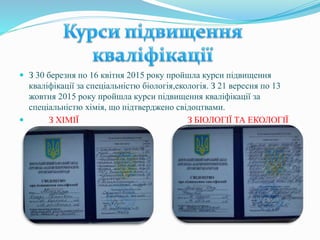  З 30 березня по 16 квітня 2015 року пройшла курси підвищення
кваліфікації за спеціальністю біологія,екологія. З 21 вересня по 13
жовтня 2015 року пройшла курси підвищення кваліфікації за
спеціальністю хімія, що підтверджено свідоцтвами.
 З ХІМІЇ З БІОЛОГІЇ ТА ЕКОЛОГІЇ
 